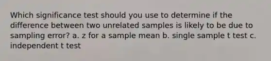 Which significance test should you use to determine if the difference between two unrelated samples is likely to be due to sampling error? a. z for a sample mean b. single sample t test c. independent t test