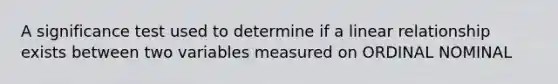 A significance test used to determine if a linear relationship exists between two variables measured on ORDINAL NOMINAL