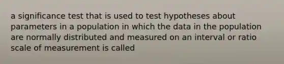 a significance test that is used to test hypotheses about parameters in a population in which the data in the population are normally distributed and measured on an interval or ratio scale of measurement is called