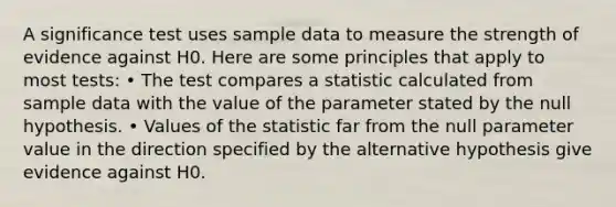 A significance test uses sample data to measure the strength of evidence against H0. Here are some principles that apply to most tests: • The test compares a statistic calculated from sample data with the value of the parameter stated by the null hypothesis. • Values of the statistic far from the null parameter value in the direction specified by the alternative hypothesis give evidence against H0.