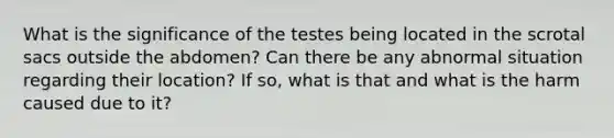 What is the significance of the testes being located in the scrotal sacs outside the abdomen? Can there be any abnormal situation regarding their location? If so, what is that and what is the harm caused due to it?