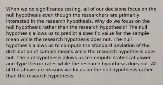 When we do significance testing, all of our decisions focus on the null hypothesis even though the researchers are primarily interested in the research hypothesis. Why do we focus on the null hypothesis rather than the research hypothesis? The null hypothesis allows us to predict a specific value for the sample mean while the research hypothesis does not. The null hypothesis allows us to compute the standard deviation of the distribution of sample means while the research hypothesis does not. The null hypothesis allows us to compute statistical power and Type II error rates while the research hypothesis does not. All of the above are reasons we focus on the null hypothesis rather than the research hypothesis.