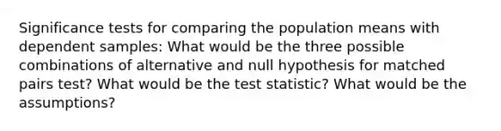 Significance tests for comparing the population means with dependent samples: What would be the three possible combinations of alternative and null hypothesis for matched pairs test? What would be <a href='https://www.questionai.com/knowledge/kzeQt8hpQB-the-test-statistic' class='anchor-knowledge'>the test statistic</a>? What would be the assumptions?