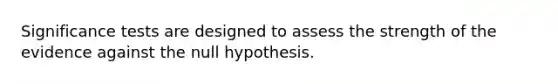 Significance tests are designed to assess the strength of the evidence against the null hypothesis.