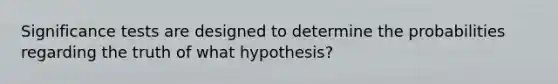 Significance tests are designed to determine the probabilities regarding the truth of what hypothesis?