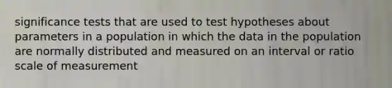 significance tests that are used to test hypotheses about parameters in a population in which the data in the population are normally distributed and measured on an interval or ratio scale of measurement