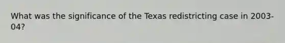 What was the significance of the Texas redistricting case in 2003-04?