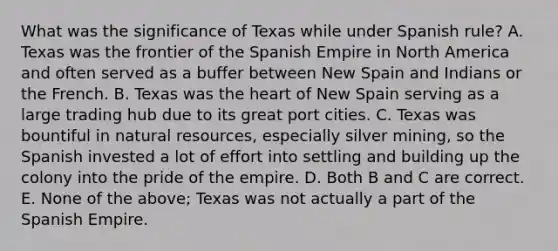 What was the significance of Texas while under Spanish rule? A. Texas was the frontier of the Spanish Empire in North America and often served as a buffer between New Spain and Indians or the French. B. Texas was <a href='https://www.questionai.com/knowledge/kya8ocqc6o-the-heart' class='anchor-knowledge'>the heart</a> of New Spain serving as a large trading hub due to its great port cities. C. Texas was bountiful in <a href='https://www.questionai.com/knowledge/k6l1d2KrZr-natural-resources' class='anchor-knowledge'>natural resources</a>, especially silver mining, so the Spanish invested a lot of effort into settling and building up the colony into the pride of the empire. D. Both B and C are correct. E. None of the above; Texas was not actually a part of the Spanish Empire.