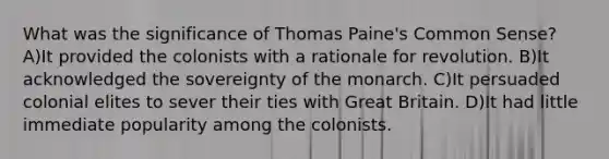 What was the significance of Thomas Paine's Common Sense? A)It provided the colonists with a rationale for revolution. B)It acknowledged the sovereignty of the monarch. C)It persuaded colonial elites to sever their ties with Great Britain. D)It had little immediate popularity among the colonists.