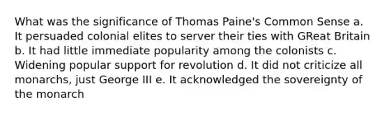 What was the significance of Thomas Paine's Common Sense a. It persuaded colonial elites to server their ties with GReat Britain b. It had little immediate popularity among the colonists c. Widening popular support for revolution d. It did not criticize all monarchs, just George III e. It acknowledged the sovereignty of the monarch