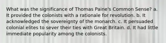 What was the significance of Thomas Paine's Common Sense? a. It provided the colonists with a rationale for revolution. b. It acknowledged the sovereignty of the monarch. c. It persuaded colonial elites to sever their ties with Great Britain. d. It had little immediate popularity among the colonists.