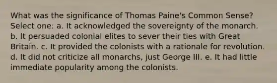 What was the significance of Thomas Paine's Common Sense? Select one: a. It acknowledged the sovereignty of the monarch. b. It persuaded colonial elites to sever their ties with Great Britain. c. It provided the colonists with a rationale for revolution. d. It did not criticize all monarchs, just George III. e. It had little immediate popularity among the colonists.