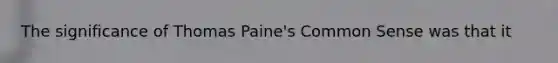 The significance of Thomas Paine's Common Sense was that it