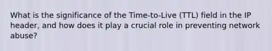 What is the significance of the Time-to-Live (TTL) field in the IP header, and how does it play a crucial role in preventing network abuse?