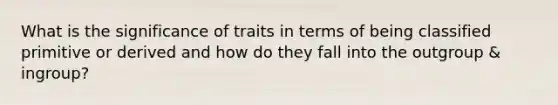 What is the significance of traits in terms of being classified primitive or derived and how do they fall into the outgroup & ingroup?