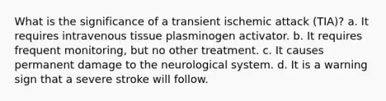 What is the significance of a transient ischemic attack (TIA)?​ a. ​It requires intravenous tissue plasminogen activator. b. ​It requires frequent monitoring, but no other treatment. c. ​It causes permanent damage to the neurological system. d. ​It is a warning sign that a severe stroke will follow.