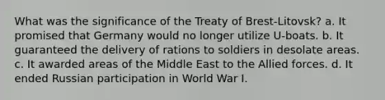 What was the significance of the Treaty of Brest-Litovsk? a. It promised that Germany would no longer utilize U-boats. b. It guaranteed the delivery of rations to soldiers in desolate areas. c. It awarded areas of the Middle East to the Allied forces. d. It ended Russian participation in World War I.