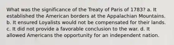 What was the significance of the Treaty of Paris of 1783? a. It established the American borders at the Appalachian Mountains. b. It ensured Loyalists would not be compensated for their lands. c. It did not provide a favorable conclusion to the war. d. It allowed Americans the opportunity for an independent nation.