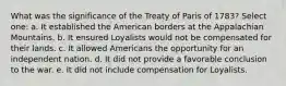 What was the significance of the Treaty of Paris of 1783? Select one: a. It established the American borders at the Appalachian Mountains. b. It ensured Loyalists would not be compensated for their lands. c. It allowed Americans the opportunity for an independent nation. d. It did not provide a favorable conclusion to the war. e. It did not include compensation for Loyalists.