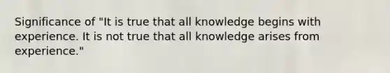 Significance of "It is true that all knowledge begins with experience. It is not true that all knowledge arises from experience."