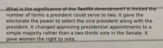 What is the significance of the Twelfth Amendment? It limited the number of terms a president could serve to two. It gave the electorate the power to select the vice president along with the president. It changed approving presidential appointments to a simple majority rather than a two-thirds vote in the Senate. It gave women <a href='https://www.questionai.com/knowledge/kr9tEqZQot-the-right-to-vote' class='anchor-knowledge'>the right to vote</a>.