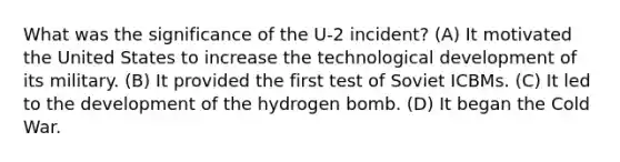 What was the significance of the U-2 incident? (A) It motivated the United States to increase the technological development of its military. (B) It provided the first test of Soviet ICBMs. (C) It led to the development of the hydrogen bomb. (D) It began the Cold War.