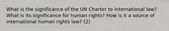 What is the significance of the UN Charter to international law? What is its significance for human rights? How is it a source of international human rights law? (2)