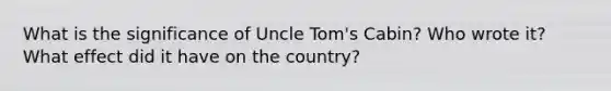 What is the significance of Uncle Tom's Cabin? Who wrote it? What effect did it have on the country?