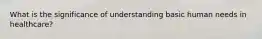 What is the significance of understanding basic human needs in healthcare?
