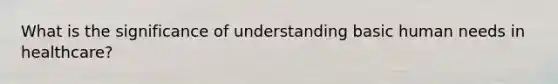 What is the significance of understanding basic human needs in healthcare?