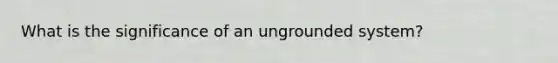 What is the significance of an ungrounded system?