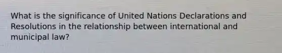 What is the significance of United Nations Declarations and Resolutions in the relationship between international and municipal law?