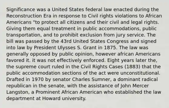 Significance was a United States federal law enacted during the Reconstruction Era in response to Civil rights violations to African Americans "to protect all citizens and their civil and legal rights. Giving them equal treatment in public accommodations, public transportation, and to prohibit exclusion from jury service. The bill was passed by the 43rd United States Congress and signed into law by President Ulysses S. Grant in 1875. The law was generally opposed by public opinion, however african Americans favored it. it was not effectively enforced. Eight years later the, the supreme court ruled in the Civil Rights Cases (1883) that the public accommodation sections of the act were unconstitutional. Drafted in 1970 by senator Charles Sumner, a dominant radical republican in the senate, with the assistance of John Mercer Langston, a Prominent African American who established the law department at Howard university.