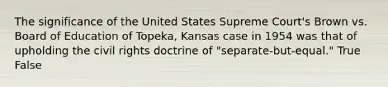 The significance of the United States Supreme Court's Brown vs. Board of Education of Topeka, Kansas case in 1954 was that of upholding the civil rights doctrine of "separate-but-equal." True False