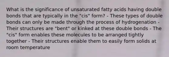 What is the significance of unsaturated fatty acids having double bonds that are typically in the "cis" form? - These types of double bonds can only be made through the process of hydrogenation - Their structures are "bent" or kinked at these double bonds - The "cis" form enables these molecules to be arranged tightly together - Their structures enable them to easily form solids at room temperature