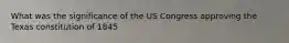 What was the significance of the US Congress approving the Texas constitution of 1845