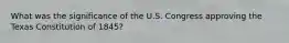 What was the significance of the U.S. Congress approving the Texas Constitution of 1845?