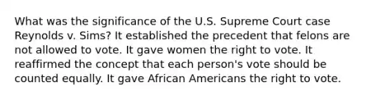 What was the significance of the U.S. Supreme Court case Reynolds v. Sims? It established the precedent that felons are not allowed to vote. It gave women <a href='https://www.questionai.com/knowledge/kr9tEqZQot-the-right-to-vote' class='anchor-knowledge'>the right to vote</a>. It reaffirmed the concept that each person's vote should be counted equally. It gave <a href='https://www.questionai.com/knowledge/kktT1tbvGH-african-americans' class='anchor-knowledge'>african americans</a> the right to vote.