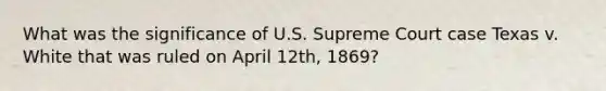 What was the significance of U.S. Supreme Court case Texas v. White that was ruled on April 12th, 1869?