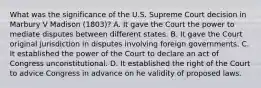 What was the significance of the U.S. Supreme Court decision in Marbury V Madison (1803)? A. It gave the Court the power to mediate disputes between different states. B. It gave the Court original jurisdiction in disputes involving foreign governments. C. It established the power of the Court to declare an act of Congress unconstitutional. D. It established the right of the Court to advice Congress in advance on he validity of proposed laws.