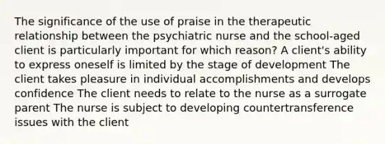 The significance of the use of praise in the therapeutic relationship between the psychiatric nurse and the school-aged client is particularly important for which reason? A client's ability to express oneself is limited by the stage of development The client takes pleasure in individual accomplishments and develops confidence The client needs to relate to the nurse as a surrogate parent The nurse is subject to developing countertransference issues with the client