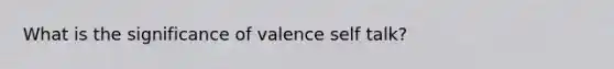 What is the significance of valence self talk?