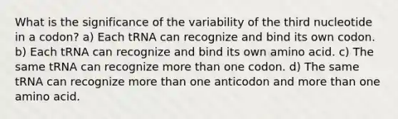 What is the significance of the variability of the third nucleotide in a codon? a) Each tRNA can recognize and bind its own codon. b) Each tRNA can recognize and bind its own amino acid. c) The same tRNA can recognize more than one codon. d) The same tRNA can recognize more than one anticodon and more than one amino acid.