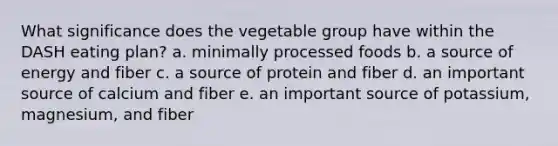 What significance does the vegetable group have within the DASH eating plan? a. minimally processed foods b. a source of energy and fiber c. a source of protein and fiber d. an important source of calcium and fiber e. an important source of potassium, magnesium, and fiber