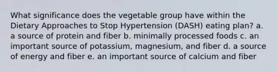 What significance does the vegetable group have within the Dietary Approaches to Stop Hypertension (DASH) eating plan? a. a source of protein and fiber b. minimally processed foods c. an important source of potassium, magnesium, and fiber d. a source of energy and fiber e. an important source of calcium and fiber