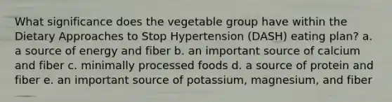 What significance does the vegetable group have within the Dietary Approaches to Stop Hypertension (DASH) eating plan? a. a source of energy and fiber b. an important source of calcium and fiber c. minimally processed foods d. a source of protein and fiber e. an important source of potassium, magnesium, and fiber