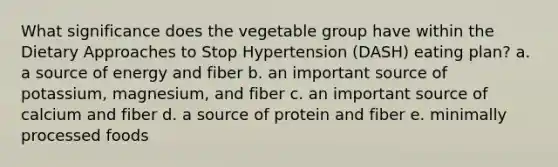 What significance does the vegetable group have within the Dietary Approaches to Stop Hypertension (DASH) eating plan? a. a source of energy and fiber b. an important source of potassium, magnesium, and fiber c. an important source of calcium and fiber d. a source of protein and fiber e. minimally processed foods