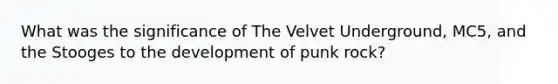 What was the significance of The Velvet Underground, MC5, and the Stooges to the development of punk rock?