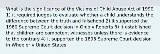 What is the significance of the Victims of Child Abuse Act of 1990 1) it required judges to evaluate whether a child understands the difference between the truth and falsehood 2) it supported the 1980 Supreme Court decision in Ohio v Roberts 3) it established that children are competent witnesses unless there is evidence to the contrary 4) it supported the 1895 Supreme Court decision in Wheeler v United States