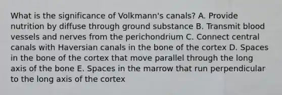 What is the significance of Volkmann's canals? A. Provide nutrition by diffuse through ground substance B. Transmit blood vessels and nerves from the perichondrium C. Connect central canals with Haversian canals in the bone of the cortex D. Spaces in the bone of the cortex that move parallel through the long axis of the bone E. Spaces in the marrow that run perpendicular to the long axis of the cortex